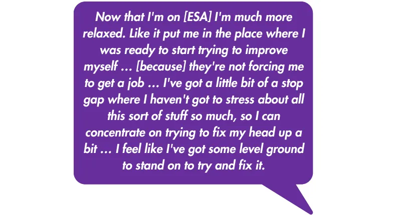 Quote: Now that I'm on [ESA] I'm much more relaxed. Like it put me in the place where I was ready to start trying to improve myself … [because] they're not forcing me to get a job … I've got a little bit of a stop gap where I haven't got to stress about a