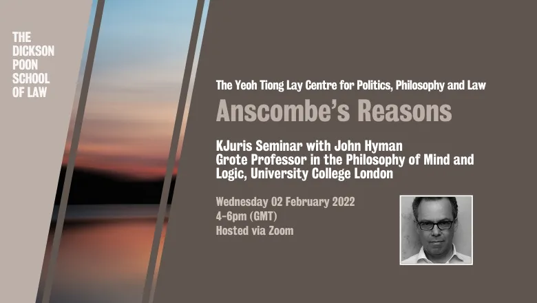 Graphic with text reading: The Yeoh Tiong Lay Centre for Politics, Philosophy and Law. Anscombe’s Reasons. Juris Seminar with John Hyman Grote Professor in the Philosophy of Mind and Logic, University College London. Wednesday 02 February 2022. 4-6pm GMT 