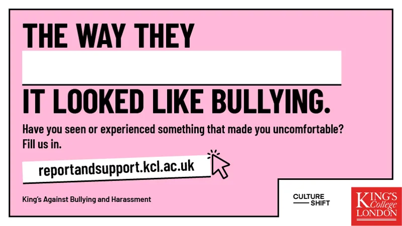 The way they...It looked like bullying. Have you seen or experienced something that made you uncomfortable? Fill us in. King’s against Bullying and Harassment.