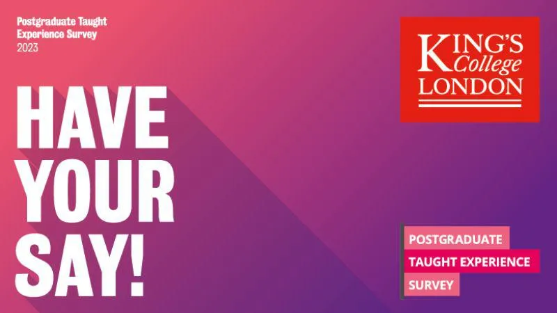 Images is a purple and pink background. The top left corner has white text: Postgraduate Taught Experience Survey 2023, the bottom left is a large HAVE YOUR SAY. On the right side of the image are the King's logo and PTES logo.