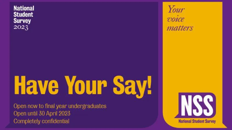 Graphic with text advertising the NSS, text is: Have your say! Open now to final year undergraduates. Open until 30 April 2023. Completely confidential. Top corner right: Your voice matters, Bottom corner right: NSS logo.